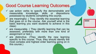 Good Course Learning Outcomes…
 use action verbs to specify the demonstrable and
measurable knowledge, skills or dispositions
possessed by students completing this course.
 are meaningful. ( They identify the essential learning
that goes on in the course. Ask yourself what is the
basic learning you want students to achieve in this
class)
 are measurable. ( They identify learning that can be
assessed, preferably with more than one kind of
assignment or test.)
 are distinctive. (They identify the new learning
specific to this course. Thus, they should identify the
most complex and highest order learning going on in
this course.)
 