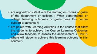  are aligned/consistent with the learning outcomes or goals
of the department or college. ( What departmental or
college learning outcomes or goals does this course
support or advance?)
 are paired with Learning Activities in the course that allow
the students to achieve the Course Learning Outcomes
and allow teachers to assess the achievement. ( How &
where will students achieve this learning outcome in this
course?)
 