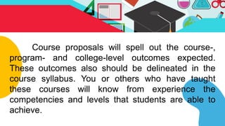 Course proposals will spell out the course-,
program- and college-level outcomes expected.
These outcomes also should be delineated in the
course syllabus. You or others who have taught
these courses will know from experience the
competencies and levels that students are able to
achieve.
 
