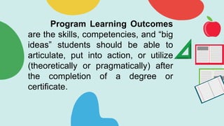 Program Learning Outcomes
are the skills, competencies, and “big
ideas” students should be able to
articulate, put into action, or utilize
(theoretically or pragmatically) after
the completion of a degree or
certificate.
 
