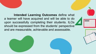 Intended Learning Outcomes define what
a learner will have acquired and will be able to do
upon successfully completing their students. ILOs
should be expressed from the students’ perspective
and are measurable, achievable and assessable.
 