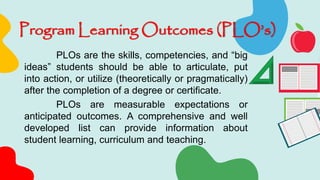 Program Learning Outcomes (PLO’s)
PLOs are the skills, competencies, and “big
ideas” students should be able to articulate, put
into action, or utilize (theoretically or pragmatically)
after the completion of a degree or certificate.
PLOs are measurable expectations or
anticipated outcomes. A comprehensive and well
developed list can provide information about
student learning, curriculum and teaching.
 