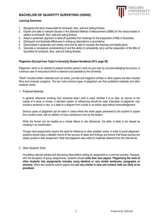 BACHELOR OF QUANTITY SURVEYING (HONS)
2 Prepared by Habizah
Learning Outcomes
1. Recognize the items measurable for brickwork, floor, wall and ceiling finishes.
2. Explain and able to interpret clauses in the Standard Method of Measurement (SMM) for the various trades in
relation to brickwork, floor, wall and ceiling finishes.
3. Adopt a systematic approach to take-off quantities from drawings for the preparation of Bills of Quantities.
4. Distinguish and illustrade differences in writing-up descriptions in accordance
5. Demonstrate a systematic and orderly mind and be able to visualize the drawings and details given.
6. Generate a conceptual understanding of and the ability to competently carry out the preparation of the Bills of
Quantities for brickwork, floor, wall and ceiling finishes.
Plagiarism (Excerpt from Taylor’s University Student Handbook 2013, page 59)
Plagiarism, which is an attempt to present another person’s work as your own by not acknowledging the source, is
a serious case of misconduct which is deemed unacceptable by the University.
"Work" includes written materials such as books, journals and magazine articles or other papers and also includes
films and computer programs. The two most common types of plagiarism are from published materials and other
students’ works.
1. Published Materials
In general, whenever anything from someone else’s work is used, whether it is an idea, an opinion or the
results of a study or review, a standard system of referencing should be used. Examples of plagiarism may
include a sentence or two, or a table or a diagram from a book or an article used without acknowledgement.
Serious cases of plagiarism can be seen in cases where the entire paper presented by the student is copied
from another book, with an addition of only a sentence or two by the student.
While the former can be treated as a simple failure to cite references, the latter is likely to be viewed as
cheating in an examination.
Though most assignments require the need for reference to other peoples’ works, in order to avoid plagiarism,
students should keep a detailed record of the sources of ideas and findings and ensure that these sources are
clearly quoted in their assignment. Note that plagiarism also refers to materials obtained from the Internet too.
2. Other Students’ Work
Circulating relevant articles and discussing ideas before writing an assignment is a common practice. However,
with the exception of group assignments, students should write their own papers. Plagiarising the work of
other students into assignments includes using identical or very similar sentences, paragraphs or
sections. When two students submit papers that are very similar in tone and content, both are likely to be
penalised.
 