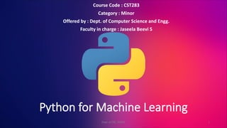 Python for Machine Learning
Course Code : CST283
Category : Minor
Offered by : Dept. of Computer Science and Engg.
Faculty in charge : Jaseela Beevi S
1
Dept. of CSE, TKMCE
 