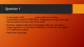 Question 1
• In December 2020, ________ joined gold, oil and other
commodities traded on Wall Street, highlighting worries that it may
become scarce across more of the world.
• Farmers, hedge funds and municipalities alike are now able to
hedge against or, on its future availability in California, the biggest
U.S. agriculture market.
• Name the commodity.
 