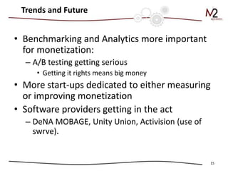 Trends and Future


• Benchmarking and Analytics more important
  for monetization:
  – A/B testing getting serious
     • Getting it rights means big money
• More start-ups dedicated to either measuring
  or improving monetization
• Software providers getting in the act
  – DeNA MOBAGE, Unity Union, Activision (use of
    swrve).


                                                   15
 