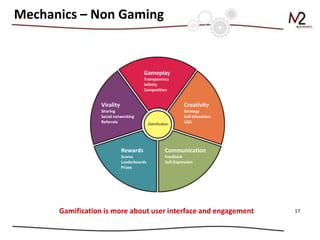 Mechanics – Non Gaming


                                       Gameplay
                                       Transparency
                                       Infinity
                                       Competition


                  Virality                                 Creativity
                  Sharing                                  Strategy
                  Social networking                        Self-Education
                  Referrals                                UGC




                             Rewards             Communication
                             Scores              Feedback
                             Leaderboards        Self-Expression
                             Prizes




      Gamification is more about user interface and engagement              17
 