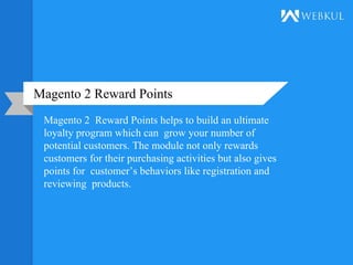Magento 2 Reward Points
Magento 2 Reward Points helps to build an ultimate
loyalty program which can grow your number of
potential customers. The module not only rewards
customers for their purchasing activities but also gives
points for customer’s behaviors like registration and
reviewing products.
 