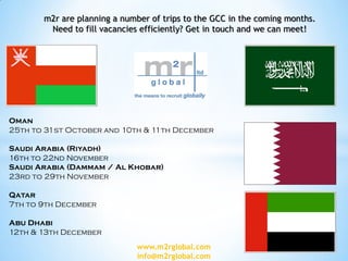 m2r are planning a number of trips to the GCC in the coming months.
Need to fill vacancies efficiently? Get in touch and we can meet!
Oman
25th to 31st October and 10th & 11th December
Saudi Arabia (Riyadh)
16th to 22nd November
Saudi Arabia (Dammam / Al Khobar)
23rd to 29th November
Qatar
7th to 9th December
Abu Dhabi
12th & 13th December
www.m2rglobal.com
info@m2rglobal.com
 