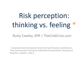 Risk perception:
thinking vs. feeling *
Rusty Cawley, APR | TheColdCrisis.com
* Condensed from the National Center for Food Protection and Defense’s
“Risk Communicator Training for Food Defense Preparedness, Response &
Recovery,” module 1, topic 2.
 