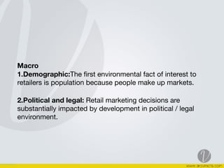 Macro 
1.Demographic:The ﬁrst environmental fact of interest to
retailers is population because people make up markets. 

2.Political and legal: Retail marketing decisions are
substantially impacted by development in political / legal
environment.  
 