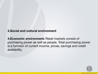 3.Social and cultural environment
4.Economic environment: Retail markets consist of
purchasing power as well as people. Total purchasing power
is a function of current income, prices, savings and credit
availability. 

 