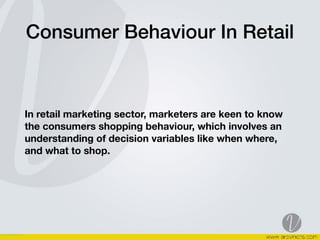 Consumer Behaviour In Retail
In retail marketing sector, marketers are keen to know
the consumers shopping behaviour, which involves an
understanding of decision variables like when where,
and what to shop.
 