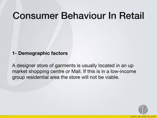 Consumer Behaviour In Retail
1- Demographic factors
A designer store of garments is usually located in an up
market shopping centre or Mall. If this is in a low-income
group residential area the store will not be viable. 

 