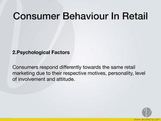 Consumer Behaviour In Retail
2.Psychological Factors  
Consumers respond diﬀerently towards the same retail
marketing due to their respective motives, personality, level
of involvement and attitude.  
 