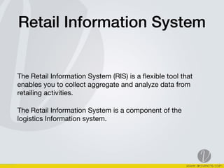 Retail Information System
The Retail Information System (RIS) is a ﬂexible tool that
enables you to collect aggregate and analyze data from
retailing activities. 

The Retail Information System is a component of the
logistics Information system. 

 