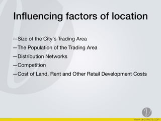 Inﬂuencing factors of location
—Size of the City's Trading Area 

—The Population of the Trading Area

—Distribution Networks 

—Competition 

—Cost of Land, Rent and Other Retail Development Costs  
 
 
 