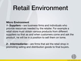 Retail Environment
Micro Environment  
1- Suppliers – are business ﬁrms and individuals who
provide resources needed by the retailer. For example a
retail store must obtain various products from diﬀerent
suppliers so that as and when customers come and ask the
product, he will be in a position to sell them on tome. 

2-  Intermediaries – are ﬁrms that aid the retail shop in
promoting selling and distribution goods to ﬁnal buyers.  
.
 