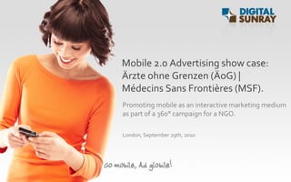 Mobile 2.0 Advertising show case:
Ärzte ohne Grenzen (ÄoG) |
Médecins Sans Frontières (MSF).
Promoting mobile as an interactive marketing medium
as part of a 360° campaign for a NGO.

London, September 29th, 2010
 