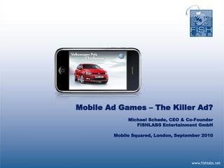 Mobile Ad Games – The Killer Ad?
             Michael Schade, CEO & Co-Founder
                FISHLABS Entertainment GmbH

        Mobile Squared, London, September 2010




                                     www.fishlabs.net
 
