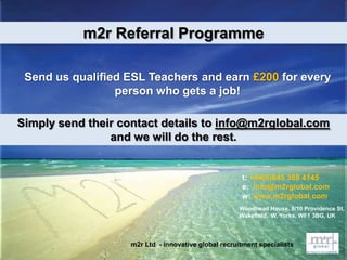 t: +44(0)845 388 4145
e: info@m2rglobal.com
w: www.m2rglobal.com
m2r Referral Programme
Send us qualified ESL Teachers and earn £200 for every
person who gets a job!
Woodhead House, 8/10 Providence St,
Wakefield, W. Yorks, WF1 3BG, UK
m2r Ltd - innovative global recruitment specialists
Simply send their contact details to info@m2rglobal.com
and we will do the rest.
 