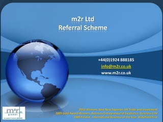 m2r Ltd
  Referral Scheme



                                +44(0)1924 888185
                                 info@m2r.co.uk
                                 www.m2r.co.uk




                2010 Winners, Best New Exporter, UK Trade and Investment
2009 Gold Award Winners, Business Entrepreneurial Excellence, Business Link
            2009 Finalist , International Business of the Year, Wakefield First
 