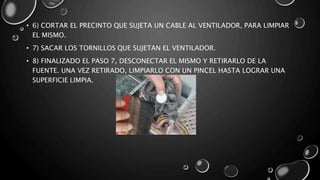 • 6) CORTAR EL PRECINTO QUE SUJETA UN CABLE AL VENTILADOR, PARA LIMPIAR 
EL MISMO. 
• 7) SACAR LOS TORNILLOS QUE SUJETAN EL VENTILADOR. 
• 8) FINALIZADO EL PASO 7, DESCONECTAR EL MISMO Y RETIRARLO DE LA 
FUENTE. UNA VEZ RETIRADO, LIMPIARLO CON UN PINCEL HASTA LOGRAR UNA 
SUPERFICIE LIMPIA. 
 