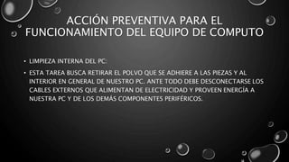ACCIÓN PREVENTIVA PARA EL 
FUNCIONAMIENTO DEL EQUIPO DE COMPUTO 
• LIMPIEZA INTERNA DEL PC: 
• ESTA TAREA BUSCA RETIRAR EL POLVO QUE SE ADHIERE A LAS PIEZAS Y AL 
INTERIOR EN GENERAL DE NUESTRO PC. ANTE TODO DEBE DESCONECTARSE LOS 
CABLES EXTERNOS QUE ALIMENTAN DE ELECTRICIDAD Y PROVEEN ENERGÍA A 
NUESTRA PC Y DE LOS DEMÁS COMPONENTES PERIFÉRICOS. 
 