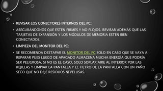 • REVISAR LOS CONECTORES INTERNOS DEL PC: 
• ASEGURÁNDONOS QUE ESTÉN FIRMES Y NO FLOJOS. REVISAR ADEMÁS QUE LAS 
TARJETAS DE EXPANSIÓN Y LOS MÓDULOS DE MEMORIA ESTÉN BIEN 
CONECTADOS. 
• LIMPIEZA DEL MONITOR DEL PC: 
• SE RECOMIENDA DESTAPAR EL MONITOR DEL PC SOLO EN CASO QUE SE VAYA A 
REPARAR PUES LUEGO DE APAGADO ALMACENA MUCHA ENERGÍA QUE PODRÍA 
SER PELIGROSA, SI NO ES EL CASO, SOLO SOPLAR AIRE AL INTERIOR POR LAS 
REJILLAS Y LIMPIAR LA PANTALLA Y EL FILTRO DE LA PANTALLA CON UN PAÑO 
SECO QUE NO DEJE RESIDUOS NI PELUSAS. 
 