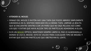 • ATENDER AL MOUSE: 
• DEBAJO DEL MOUSE O RATÓN HAY UNA TAPA QUE PUEDE ABRIRSE SIMPLEMENTE 
GIRÁNDOLA EN EL SENTIDO INDICADO EN LA MISMA TAPA. LIMPIAR LA BOLITA 
QUE SE ENCUENTRE DENTRO CON UN PAÑO QUE NO DEJE PELUSAS ASÍ COMO 
LOS EJES Y EVITAR QUE HAYA ALGÚN TIPO DE PARTÍCULAS ADHERIDAS A ELLOS. 
• SI ES UN MOUSE ÓPTICO, MANTENER SIEMPRE LIMPIO EL PAD (O ALMOHADILLA 
DONDE SE USA EL MOUSE; ESTO ES VALIDO PARA CUALQUIER TIPO DE MOUSE) Y 
EVITAR QUE EXISTAN PARTÍCULAS QUE OBSTRUYAN EL LENTE. 
 