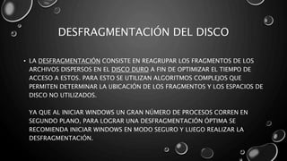 DESFRAGMENTACIÓN DEL DISCO 
• LA DESFRAGMENTACIÓN CONSISTE EN REAGRUPAR LOS FRAGMENTOS DE LOS 
ARCHIVOS DISPERSOS EN EL DISCO DURO A FIN DE OPTIMIZAR EL TIEMPO DE 
ACCESO A ESTOS. PARA ESTO SE UTILIZAN ALGORITMOS COMPLEJOS QUE 
PERMITEN DETERMINAR LA UBICACIÓN DE LOS FRAGMENTOS Y LOS ESPACIOS DE 
DISCO NO UTILIZADOS. 
YA QUE AL INICIAR WINDOWS UN GRAN NÚMERO DE PROCESOS CORREN EN 
SEGUNDO PLANO, PARA LOGRAR UNA DESFRAGMENTACIÓN ÓPTIMA SE 
RECOMIENDA INICIAR WINDOWS EN MODO SEGURO Y LUEGO REALIZAR LA 
DESFRAGMENTACIÓN. 
 