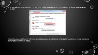 • SE ABRIRÁ UNA VENTANA. HAZ CLIC EN LA PESTAÑA HERRAMIENTAS Y LUEGO HAZ CLIC EN DESFRAGMENTAR 
AHORA: 
PARA TERMINAR, VERÁS UNA VENTANA. SELECCIONA ALLÍ EL DISCO QUE DESEAS DESFRAGMENTAR Y HAZ CLIC EN EL 
BOTÓNDESFRAGMENTAR DISCO. 
 
