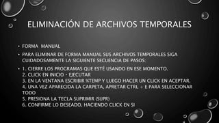 ELIMINACIÓN DE ARCHIVOS TEMPORALES 
• FORMA MANUAL 
• PARA ELIMINAR DE FORMA MANUAL SUS ARCHIVOS TEMPORALES SIGA 
CUIDADOSAMENTE LA SIGUIENTE SECUENCIA DE PASOS: 
• 1. CIERRE LOS PROGRAMAS QUE ESTÉ USANDO EN ESE MOMENTO. 
2. CLICK EN INICIO EJECUTAR 
3. EN LA VENTANA ESCRIBIR %TEMP Y LUEGO HACER UN CLICK EN ACEPTAR. 
4. UNA VEZ APARECIDA LA CARPETA, APRETAR CTRL + E PARA SELECCIONAR 
TODO 
5. PRESIONA LA TECLA SUPRIMIR (SUPR) 
6. CONFIRME LO DESEADO, HACIENDO CLICK EN SI 
 