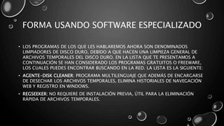 FORMA USANDO SOFTWARE ESPECIALIZADO 
• LOS PROGRAMAS DE LOS QUE LES HABLAREMOS AHORA SON DENOMINADOS 
LIMPIADORES DE DISCO DURO, DEBIDO A QUE HACEN UNA LIMPIEZA GENERAL DE 
ARCHIVOS TEMPORALES DEL DISCO DURO. EN LA LISTA QUE TE PRESENTAMOS A 
CONTINUACIÓN SE HAN CONSIDERADO LOS PROGRAMAS GRATUITOS O FREEWARE, 
LOS CUALES PUEDES ENCONTRAR BUSCANDO EN LA RED. LA LISTA ES LA SIGUIENTE: 
• AGENTE-DISK CLEANER: PROGRAMA MULTILENGUAJE QUE ADEMÁS DE ENCARGARSE 
DE DESECHAR LOS ARCHIVOS TEMPORALES, ELIMINA HISTORIALES DE NAVEGACIÓN 
WEB Y REGISTRO EN WINDOWS. 
• REGSEEKER: NO REQUIERE DE INSTALACIÓN PREVIA, ÚTIL PARA LA ELIMINACIÓN 
RÁPIDA DE ARCHIVOS TEMPORALES. 
 
