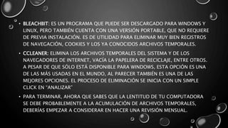 • BLEACHBIT: ES UN PROGRAMA QUE PUEDE SER DESCARGADO PARA WINDOWS Y 
LINUX, PERO TAMBIÉN CUENTA CON UNA VERSIÓN PORTABLE, QUE NO REQUIERE 
DE PREVIA INSTALACIÓN. ES DE UTILIDAD PARA ELIMINAR MUY BIEN REGISTROS 
DE NAVEGACIÓN, COOKIES Y LOS YA CONOCIDOS ARCHIVOS TEMPORALES. 
• CCLEANER: ELIMINA LOS ARCHIVOS TEMPORALES DEL SISTEMA Y DE LOS 
NAVEGADORES DE INTERNET, VACÍA LA PAPELERA DE RECICLAJE, ENTRE OTROS. 
A PESAR DE QUE SÓLO ESTÁ DISPONIBLE PARA WINDOWS, ESTA OPCIÓN ES UNA 
DE LAS MÁS USADAS EN EL MUNDO, AL PARECER TAMBIÉN ES UNA DE LAS 
MEJORES OPCIONES. EL PROCESO DE ELIMINACIÓN SE INICIA CON UN SIMPLE 
CLICK EN “ANALIZAR” 
• PARA TERMINAR, AHORA QUE SABES QUE LA LENTITUD DE TU COMPUTADORA 
SE DEBE PROBABLEMENTE A LA ACUMULACIÓN DE ARCHIVOS TEMPORALES, 
DEBERÍAS EMPEZAR A CONSIDERAR EN HACER UNA REVISIÓN MENSUAL. 
 