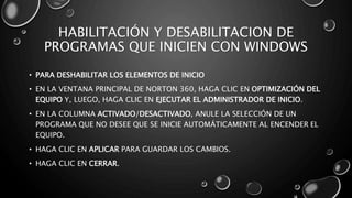 HABILITACIÓN Y DESABILITACION DE 
PROGRAMAS QUE INICIEN CON WINDOWS 
• PARA DESHABILITAR LOS ELEMENTOS DE INICIO 
• EN LA VENTANA PRINCIPAL DE NORTON 360, HAGA CLIC EN OPTIMIZACIÓN DEL 
EQUIPO Y, LUEGO, HAGA CLIC EN EJECUTAR EL ADMINISTRADOR DE INICIO. 
• EN LA COLUMNA ACTIVADO/DESACTIVADO, ANULE LA SELECCIÓN DE UN 
PROGRAMA QUE NO DESEE QUE SE INICIE AUTOMÁTICAMENTE AL ENCENDER EL 
EQUIPO. 
• HAGA CLIC EN APLICAR PARA GUARDAR LOS CAMBIOS. 
• HAGA CLIC EN CERRAR. 
 