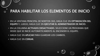 PARA HABILITAR LOS ELEMENTOS DE INICIO 
• EN LA VENTANA PRINCIPAL DE NORTON 360, HAGA CLIC EN OPTIMIZACIÓN DEL 
EQUIPO Y, LUEGO, HAGA CLIC EN EJECUTAR EL ADMINISTRADOR DE INICIO. 
• EN LA COLUMNA ACTIVADO/DESACTIVADO, SELECCIONE UN PROGRAMA QUE 
DESEE QUE SE INICIE AUTOMÁTICAMENTE AL ENCENDER EL EQUIPO. 
• HAGA CLIC EN APLICAR PARA GUARDAR LOS CAMBIOS. 
• HAGA CLIC EN CERRAR. 
