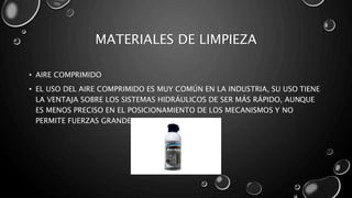 MATERIALES DE LIMPIEZA 
• AIRE COMPRIMIDO 
• EL USO DEL AIRE COMPRIMIDO ES MUY COMÚN EN LA INDUSTRIA, SU USO TIENE 
LA VENTAJA SOBRE LOS SISTEMAS HIDRÁULICOS DE SER MÁS RÁPIDO, AUNQUE 
ES MENOS PRECISO EN EL POSICIONAMIENTO DE LOS MECANISMOS Y NO 
PERMITE FUERZAS GRANDES. 
 