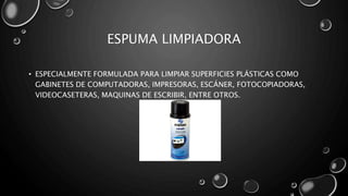 ESPUMA LIMPIADORA 
• ESPECIALMENTE FORMULADA PARA LIMPIAR SUPERFICIES PLÁSTICAS COMO 
GABINETES DE COMPUTADORAS, IMPRESORAS, ESCÁNER, FOTOCOPIADORAS, 
VIDEOCASETERAS, MAQUINAS DE ESCRIBIR, ENTRE OTROS. 
 