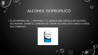 ALCOHOL ISOPROPILICO 
• ES UN ISÓMERO DEL 1-PROPANOL Y EL EJEMPLO MÁS SENCILLO DE ALCOHOL 
SECUNDARIO, DONDE EL CARBONO DEL GRUPO ALCOHOL ESTÁ UNIDO A OTROS 
DOS CARBONOS. 
 