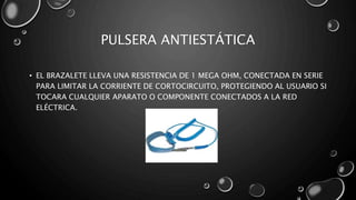 PULSERA ANTIESTÁTICA 
• EL BRAZALETE LLEVA UNA RESISTENCIA DE 1 MEGA OHM, CONECTADA EN SERIE 
PARA LIMITAR LA CORRIENTE DE CORTOCIRCUITO, PROTEGIENDO AL USUARIO SI 
TOCARA CUALQUIER APARATO O COMPONENTE CONECTADOS A LA RED 
ELÉCTRICA. 
 