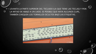 • LEVANTA LA PARTE SUPERIOR DEL TECLADO (LA QUE TIENE LAS TECLAS) Y PON 
LA MITAD DE ABAJO A UN LADO. ES POSIBLE QUE HAYA ALGUNOS CLIPS, 
TAMBIÉN CHEQUEA LOS TORNILLOS OCULTOS BAJO LAS ETIQUETAS. 
 
