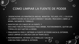 COMO LIMPIAR LA FUENTE DE PODER 
• DESENCHUFAR LOS PERIFÉRICOS (MOUSE, MONITOR, TECLADO, ETC.). COLOCAR 
LA COMPUTADORA EN UN LUGAR CÓMODO Y SEGURO. PROCEDER A ABRIR LA 
MISMA, SACANDO EL TORNILLO. 
• IDENTIFICAR LOS CABLES DE LA FUENTE, Y 
DESCONECTARLOS PRESIONANDO PARA ARRIBA. POSTERIORMENTE, QUITAR LOS 
TORNILLOS QUE SUJETAN LA MISMA 
• FINALIZADO EL PASO 2, RETIRAR LA FUENTE DE PODER HACIA EL EXTERIOR. 
LUEGO LIMPIAR LA CARCASA CON UN TRAPO SECO. 
• POSTERIORMENTE, RETIRAR LOS TORNILLOS Y SACAR LA 
CARCASA PARA LIMPIAR EL INTERIOR. 
 