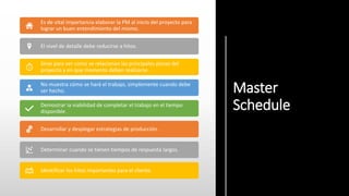 Master
Schedule
Es de vital importancia elaborar la PM al inicio del proyecto para
lograr un buen entendimiento del mismo.
El nivel de detalle debe reducirse a hitos.
Sirve para ver como se relacionan las principales piezas del
proyecto y en que momento deben realizarse.
No muestra cómo se hará el trabajo, simplemente cuando debe
ser hecho.
Demostrar la viabilidad de completar el trabajo en el tiempo
disponible.
Desarrollar y desplegar estrategias de producción.
Determinar cuando se tienen tiempos de respuesta largos.
Identificar los hitos importantes para el cliente.
 