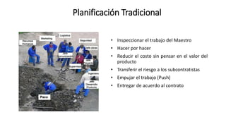Planificación Tradicional
• Inspeccionar el trabajo del Maestro
• Hacer por hacer
• Reducir el costo sin pensar en el valor del
producto
• Transferir el riesgo a los subcontratistas
• Empujar el trabajo (Push)
• Entregar de acuerdo al contrato
 