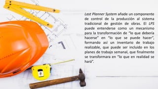 Last Planner System añade un componente
de control de la producción al sistema
tradicional de gestión de obras. El LPS
puede entenderse como un mecanismo
para la transformación de “lo que debería
hacerse” en “lo que se puede hacer”,
formando así un inventario de trabajo
realizable, que puede ser incluido en los
planes de trabajo semanal, que finalmente
se transformara en “lo que en realidad se
hará”.
 