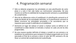 4. Programación semanal
✓ Sólo se deberán programar las actividades en esta planificación de corto
plazo si y solo si han sido todas sus restricciones subsanadas. De esta
manera se verifica la viabilidad de la programación semanal y su posibilidad
de cumplimiento.
✓ Otra de las diferencias entre el LookAhead y la planificación semanal es el
grado de detalle de las actividades definidas, en la planificación semanal se
deben enumerar las actividades principales y las secundarias que se
requieren para cumplir lo definido en el LookAhead.
✓ Asimismo en lugar de colocar el sector a realizar como se definió en el
LookAhead se debe detallar el metrado a realizar en cada uno de los días
programados.
✓ De esta manera quedan definido el trabajo a cumplir en una semana y se
establecen los parámetros para comparar el trabajo programado con lo real
ejecutado al final de la semana y tener el valor del PPC semanal a fin de
llevar un control del cumplimiento de lo planificado.
 
