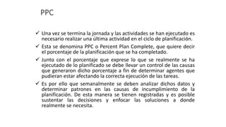 PPC
✓ Una vez se termina la jornada y las actividades se han ejecutado es
necesario realizar una última actividad en el ciclo de planificación.
✓ Esta se denomina PPC o Percent Plan Complete, que quiere decir
el porcentaje de la planificación que se ha completado.
✓ Junto con el porcentaje que exprese lo que se realmente se ha
ejecutado de lo planificado se debe llevar un control de las causas
que generaron dicho porcentaje a fin de determinar agentes que
pudieran estar afectando la correcta ejecución de las tareas.
✓ Es por ello que semanalmente se deben analizar dichos datos y
determinar patrones en las causas de incumplimiento de la
planificación. De esta manera se tienen registradas y es posible
sustentar las decisiones y enfocar las soluciones a donde
realmente se necesita.
 