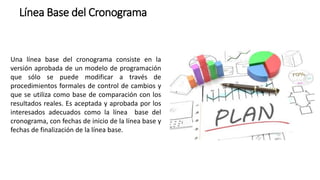 Línea Base del Cronograma
Una línea base del cronograma consiste en la
versión aprobada de un modelo de programación
que sólo se puede modificar a través de
procedimientos formales de control de cambios y
que se utiliza como base de comparación con los
resultados reales. Es aceptada y aprobada por los
interesados adecuados como la línea base del
cronograma, con fechas de inicio de la línea base y
fechas de finalización de la línea base.
 