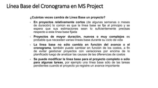 ¿Cuántas veces cambia de Línea Base un proyecto?
• En proyectos relativamente cortos (de algunas semanas o meses
de duración) lo común es que la línea base se fije al principio y se
espera que sus estimaciones sean lo suficientemente precisas
respecto a esta línea base fijada
• Proyectos de mayor duración, nuevos o muy complejos es
probable que necesiten varias líneas base durante su ciclo de vida
• La línea base no sólo cambia en función del avance o el
cronograma, también puede cambiar en función de los costos, a fin
de evitar gestionar proyectos con variaciones por encima de lo
planificado luego de analizar las causas de las diferencias de costos
• Se puede modificar la línea base para el proyecto completo o sólo
para algunas tareas, por ejemplo una línea base sólo de las tareas
pendientes cuando el proyecto ya registre un avance importante
Línea Base del Cronograma en MS Project
 
